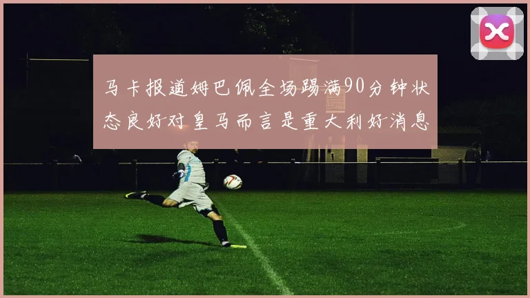 马卡报道姆巴佩全场踢满90分钟状态良好对皇马而言是重大利好消息