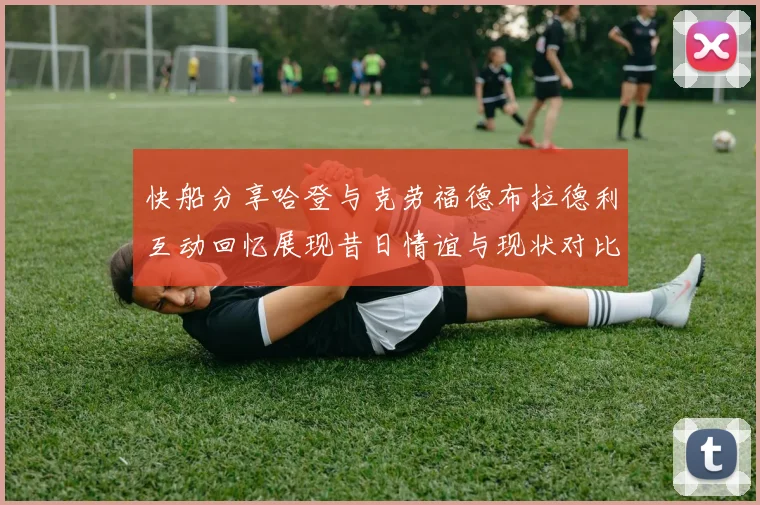 快船分享哈登与克劳福德布拉德利互动回忆展现昔日情谊与现状对比