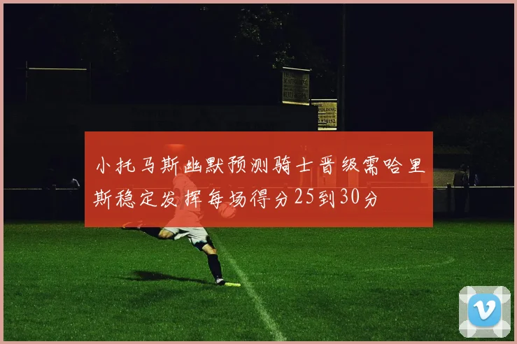 小托马斯幽默预测骑士晋级需哈里斯稳定发挥每场得分25到30分