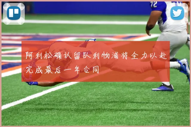 阿利松确认留队利物浦将全力以赴完成最后一年合同