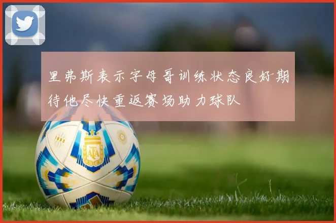 里弗斯表示字母哥训练状态良好期待他尽快重返赛场助力球队
