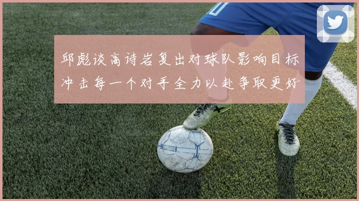 邱彪谈高诗岩复出对球队影响目标冲击每一个对手全力以赴争取更好成绩