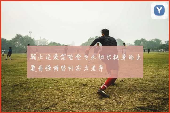 骑士逆袭需哈登与米切尔挺身而出夏普强调替补实力差异