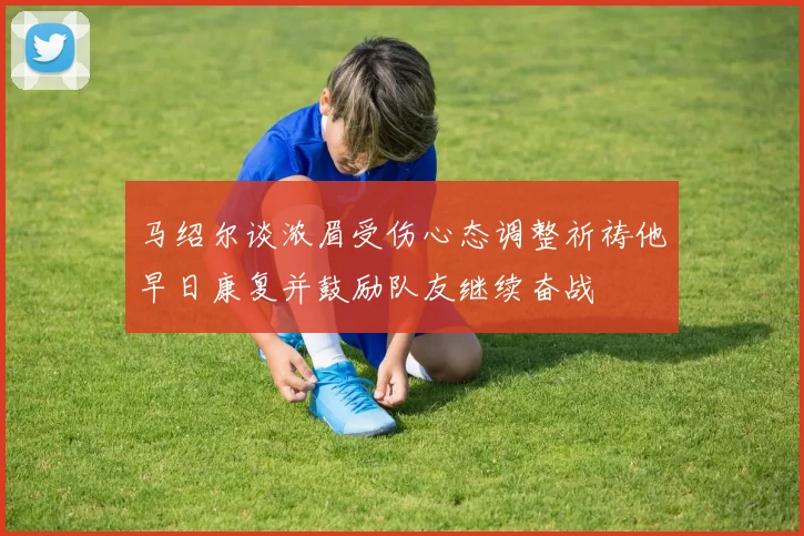马绍尔谈浓眉受伤心态调整祈祷他早日康复并鼓励队友继续奋战