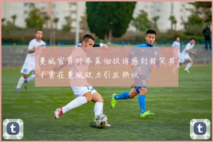 曼城官员对弗莱彻投诉感到好笑其子曾在曼城效力引发热议