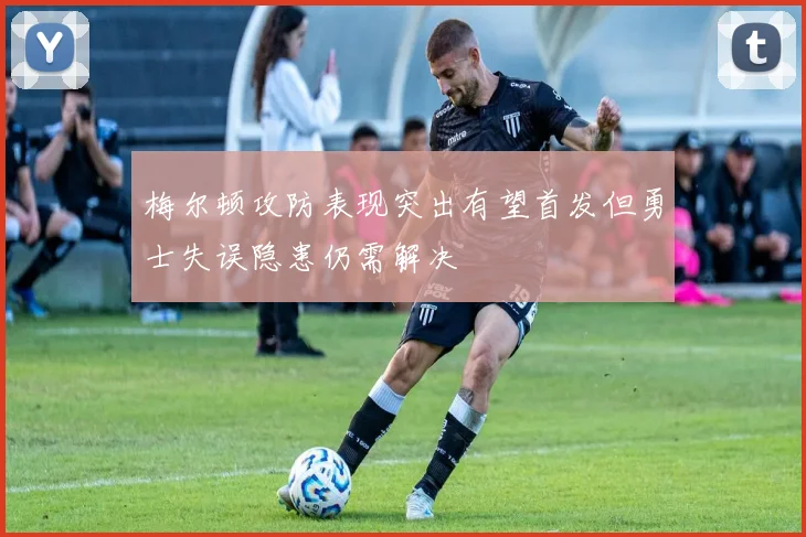 梅尔顿攻防表现突出有望首发但勇士失误隐患仍需解决