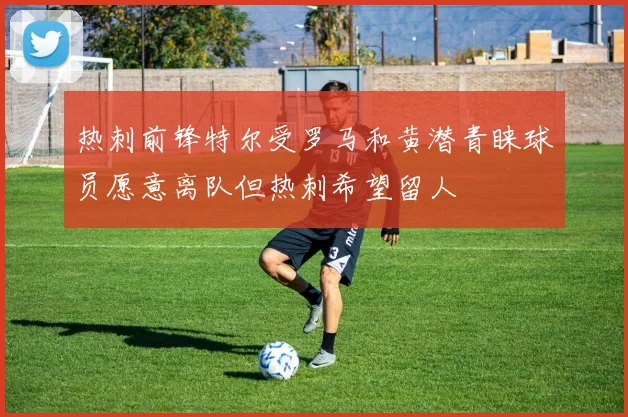 热刺前锋特尔受罗马和黄潜青睐球员愿意离队但热刺希望留人