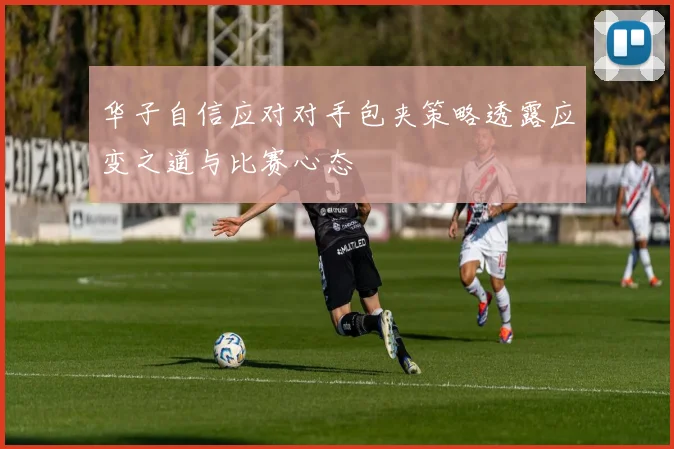 华子自信应对对手包夹策略透露应变之道与比赛心态