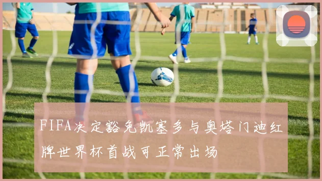 FIFA决定豁免凯塞多与奥塔门迪红牌世界杯首战可正常出场