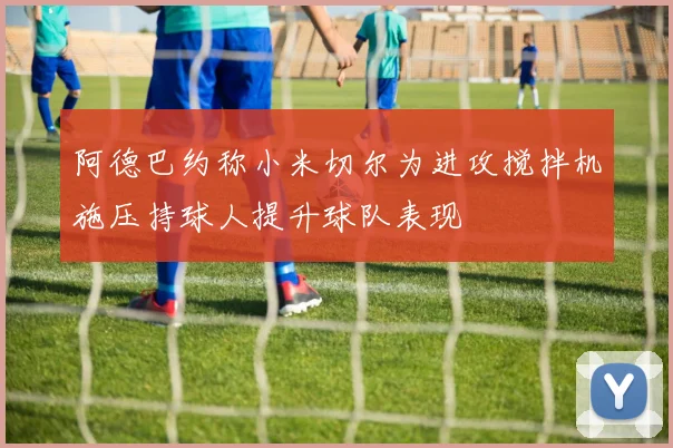 阿德巴约称小米切尔为进攻搅拌机施压持球人提升球队表现