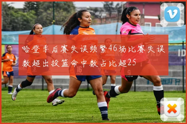 哈登季后赛失误频繁46场比赛失误数超出投篮命中数占比超25