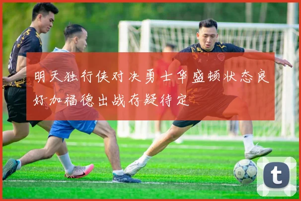 明天独行侠对决勇士华盛顿状态良好加福德出战存疑待定