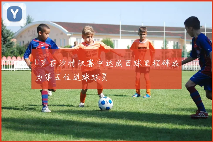 C罗在沙特联赛中达成百球里程碑成为第五位进球球员