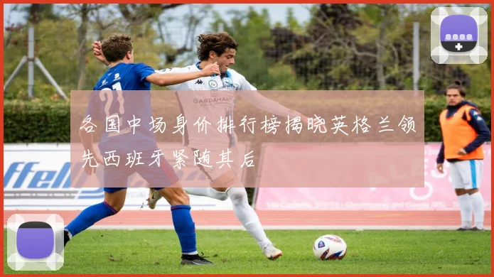各国中场身价排行榜揭晓英格兰领先西班牙紧随其后