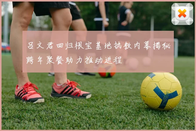 吕文君回归根宝基地执教内幕揭秘跨年聚餐助力推动进程