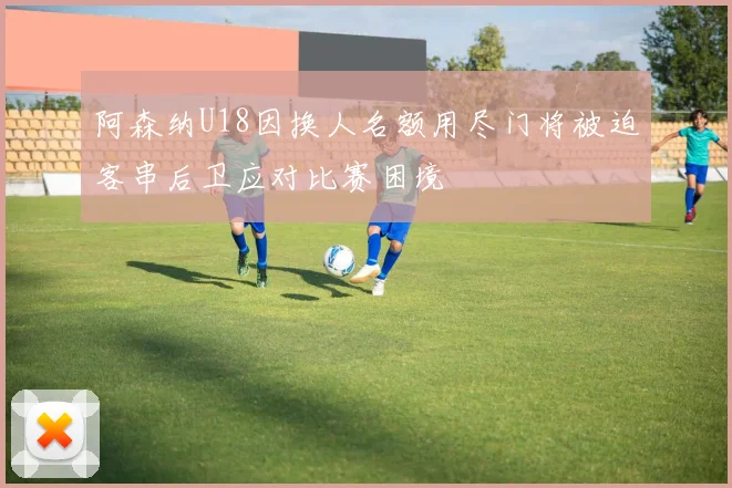 阿森纳U18因换人名额用尽门将被迫客串后卫应对比赛困境