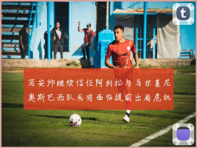若安帅继续信任阿利松与马尔基尼奥斯巴西队或将面临提前出局危机