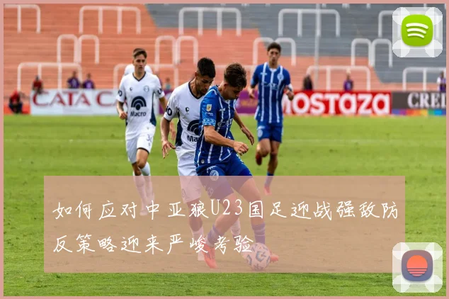 如何应对中亚狼U23国足迎战强敌防反策略迎来严峻考验