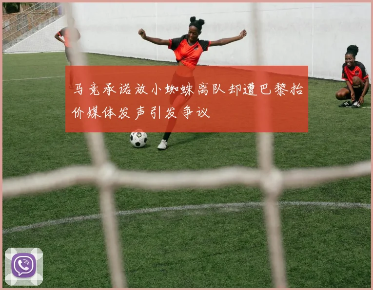 马竞承诺放小蜘蛛离队却遭巴黎抬价媒体发声引发争议