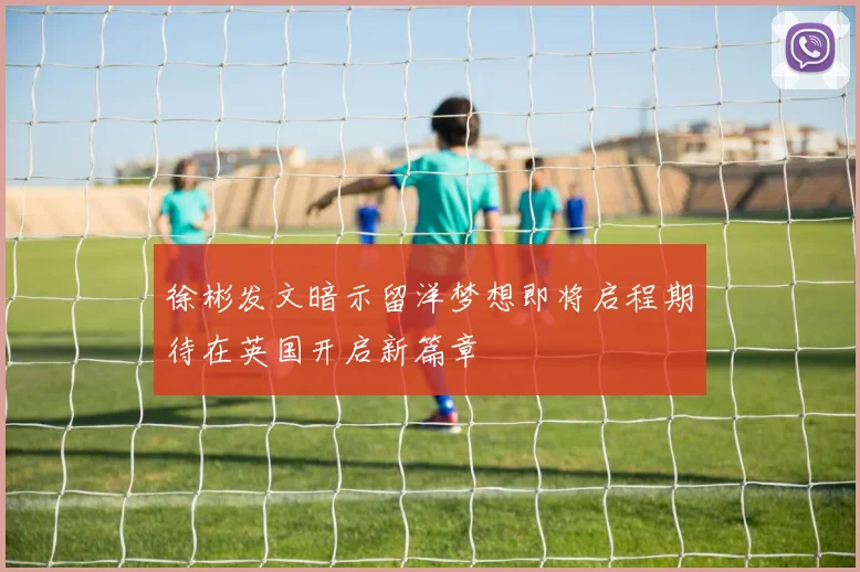 徐彬发文暗示留洋梦想即将启程期待在英国开启新篇章
