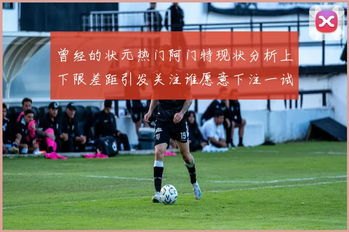 曾经的状元热门阿门特现状分析上下限差距引发关注谁愿意下注一试身手