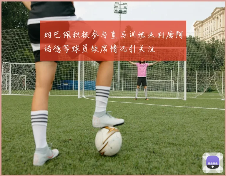姆巴佩积极参与皇马训练米利唐阿诺德等球员缺席情况引关注