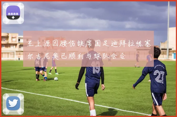 王上源因腰伤缺席国足迪拜拉练塞尔吉尼奥已顺利与球队会合