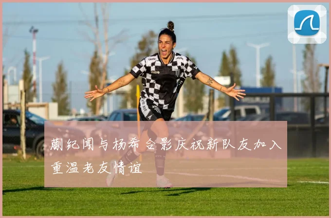 蒯纪闻与杨希合影庆祝新队友加入重温老友情谊