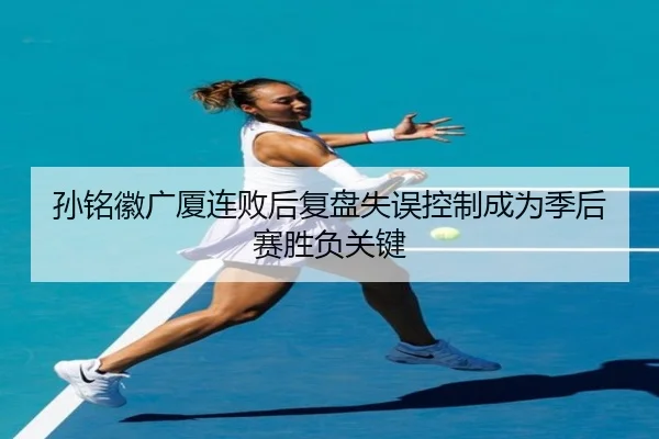 孙铭徽广厦连败后复盘失误控制成为季后赛胜负关键 | PAGaming